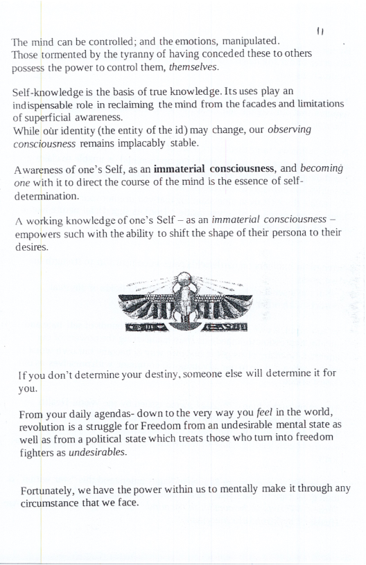 The mind can be controlled; and the emotions, manipulated. Those tormented by the tyranny of having conceded these to others possess the power (o control them, themselves.  Self-knowledge s the basis of true knowledge. Its uses play an indispensable role in reclaiming the mind from the facades and limitations of superficial awareness.  ‘While oir identity (the entity of the id) may change, our observing consciousness remains implacably stable.  Awareness of one’s Self, as an immaterial consciousness, and becoming one with it to direct the course of the mind is the essence of self- determination.  A working knowledge of one’s Self — as an immaterial consciousness - empowers such with the ability to shift the shape of their persona to their  desires. |  I you don’t determine your des for  you.  ny. someone else will determine  From your daily agendas- down to the very way you feel in the world, revolution s a struggle for Freedom from an undesirable mental state as well as from a political state which treats those who tum into freedom fighters as undesirables.  Fortunately, we have the power within us to mentally make it through any circumstance that we face. 